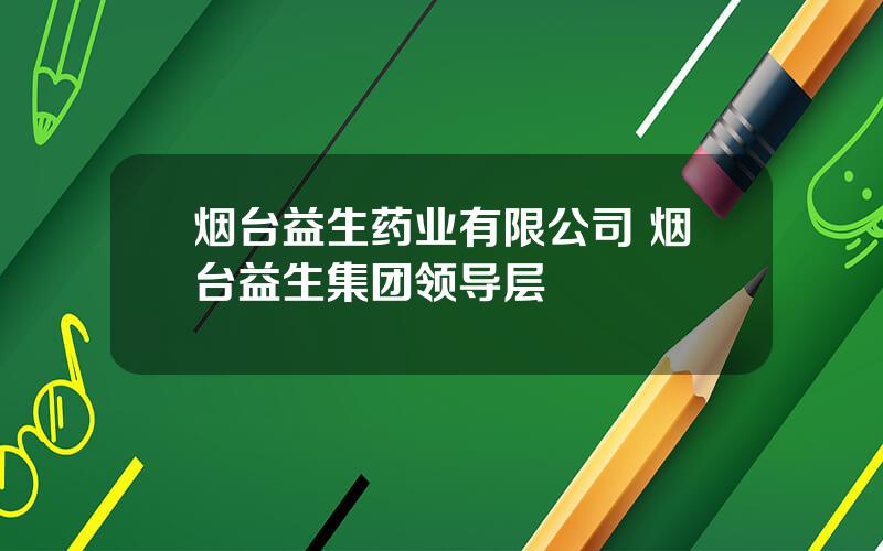 烟台益生药业有限公司 烟台益生集团领导层